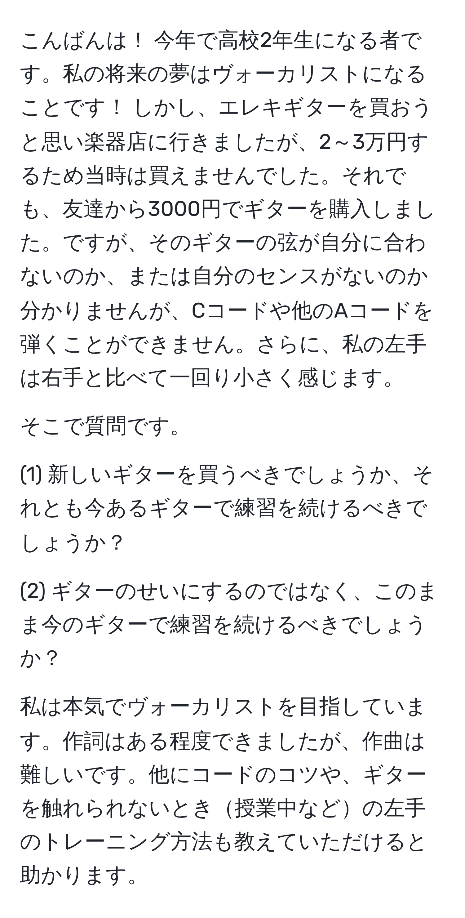 こんばんは！ 今年で高校2年生になる者です。私の将来の夢はヴォーカリストになることです！ しかし、エレキギターを買おうと思い楽器店に行きましたが、2～3万円するため当時は買えませんでした。それでも、友達から3000円でギターを購入しました。ですが、そのギターの弦が自分に合わないのか、または自分のセンスがないのか分かりませんが、Cコードや他のAコードを弾くことができません。さらに、私の左手は右手と比べて一回り小さく感じます。

そこで質問です。

(1) 新しいギターを買うべきでしょうか、それとも今あるギターで練習を続けるべきでしょうか？

(2) ギターのせいにするのではなく、このまま今のギターで練習を続けるべきでしょうか？

私は本気でヴォーカリストを目指しています。作詞はある程度できましたが、作曲は難しいです。他にコードのコツや、ギターを触れられないとき授業中などの左手のトレーニング方法も教えていただけると助かります。