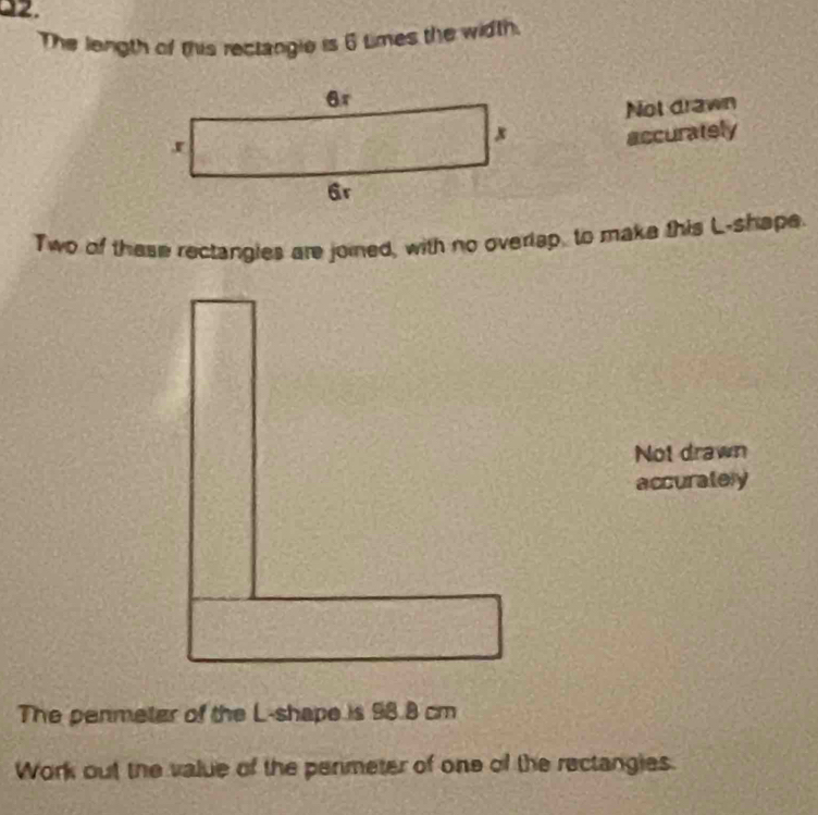 The length of this rectangie is 6 times the width. 
Not drawn 
accurately 
Two of these rectangles are joied, with no overlap, to make this L -shape. 
Not drawn 
accurately 
The penmetar of the L -shape is 98.8 cm
Work out the value of the permeter of one of the rectangies.