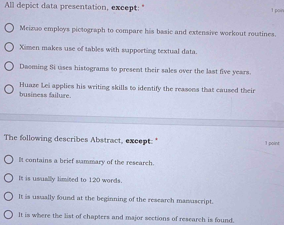 All depict data presentation, except: * 1 poin
Meizuo employs pictograph to compare his basic and extensive workout routines.
Ximen makes use of tables with supporting textual data.
Daoming Si uses histograms to present their sales over the last five years.
Huaze Lei applies his writing skills to identify the reasons that caused their
business failure.
The following describes Abstract, except: * 1 point
It contains a brief summary of the research.
It is usually limited to 120 words.
It is usually found at the beginning of the research manuscript.
It is where the list of chapters and major sections of research is found.