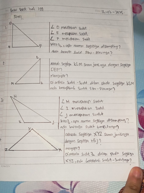 BOwN Baket hal 19g 
12-02-2025· 
soall
∠ O
1.metupakcan sudut
∠ E merouan suchut
∠ F merupakan sudk 
kiraz, apa nama segiign disamping? 
Ada becapm Sadut Slku-silcunya? 
2.Mard Segtiga Klm Sama jenis ny a dengan Seghingu 
DEF7 
Mengapa? 
Diartara sudet-Sudut delam Dada segiligo KiM 
ada berapokoh sodot sioo-sikonga? 
3.
∠ H meropakan Sudut
∠ I meropakan Sodu 
() mempakan sudct 
kiraz, apa nama segtign disamping? 
ada borapa soaet tompuinge? 
apakan Segitiga xyz Sama jenisnya 
dengun seyinga ry? 
mengapa? 
Diantara sudut 3 dulam pada Segibiga
xyz , ada Lerapalcah sodut-sudrngo?