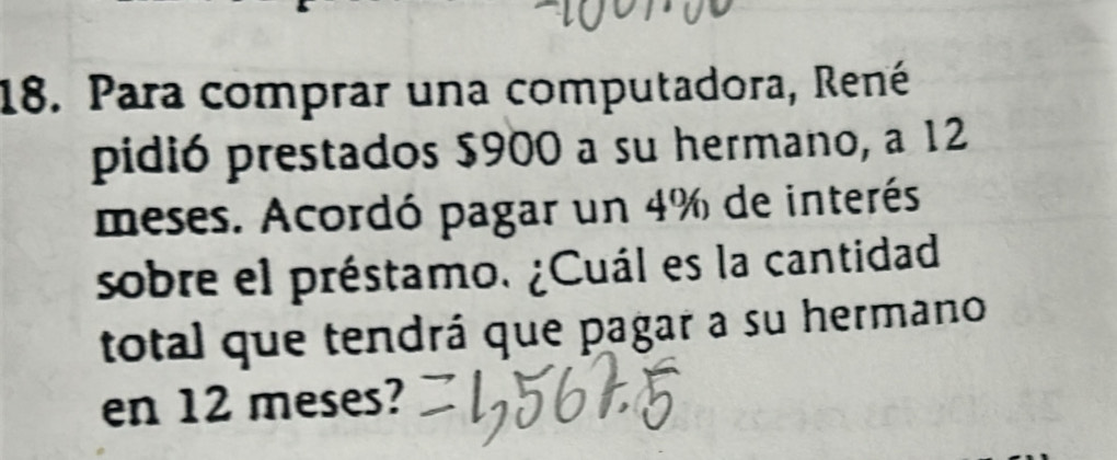 Para comprar una computadora, René 
pidió prestados $900 a su hermano, a 12
meses. Acordó pagar un 4% de interés 
sobre el préstamo. ¿Cuál es la cantidad 
total que tendrá que pagar a su hermano 
en 12 meses?