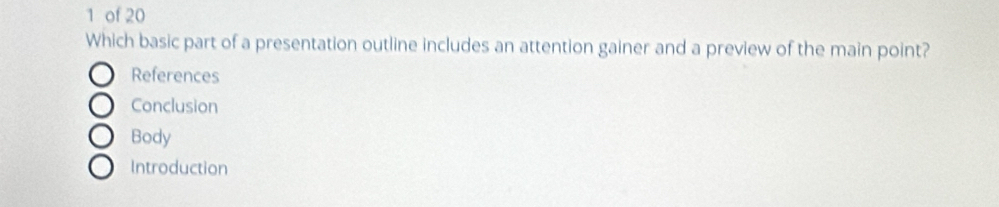 of 20
Which basic part of a presentation outline includes an attention gainer and a preview of the main point?
References
Conclusion
Body
Introduction