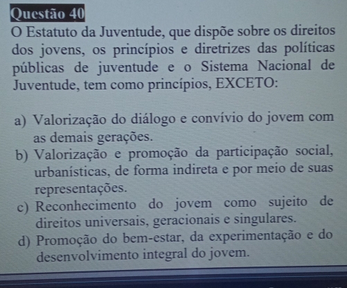 Estatuto da Juventude, que dispõe sobre os direitos
dos jovens, os princípios e diretrizes das políticas
públicas de juventude e o Sistema Nacional de
Juventude, tem como princípios, EXCETO:
a) Valorização do diálogo e convívio do jovem com
as demais gerações.
b) Valorização e promoção da participação social,
urbanísticas, de forma indireta e por meio de suas
representações.
c) Reconhecimento do jovem como sujeito de
direitos universais, geracionais e singulares.
d) Promoção do bem-estar, da experimentação e do
desenvolvimento integral do jovem.