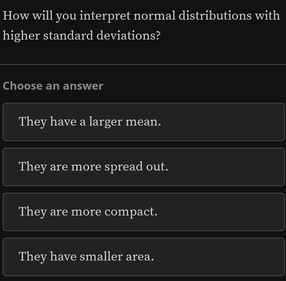 How will you interpret normal distributions with
higher standard deviations?
Choose an answer
They have a larger mean.
They are more spread out.
They are more compact.
They have smaller area.