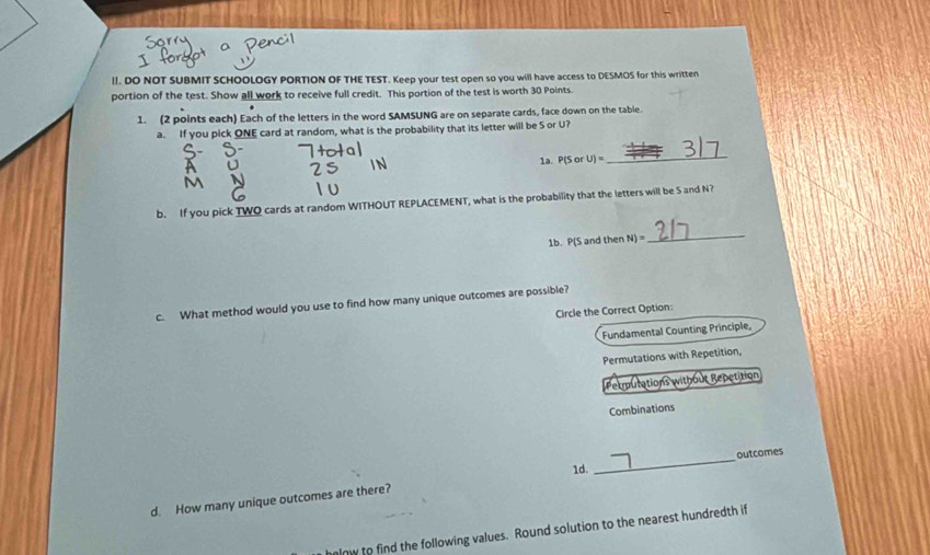 DO NOT SUBMIT SCHOOLOGY PORTION OF THE TEST. Keep your test open so you will have access to DESMOS for this written 
portion of the test. Show all work to receive full credit. This portion of the test is worth 30 Points 
1. (2 points each) Each of the letters in the word SAMSUNG are on separate cards, face down on the table. 
a. If you pick ONE card at random, what is the probability that its letter will be S or U? 
1a. P(SorU)=
_ 
b. If you pick TWO cards at random WITHOUT REPLACEMENT, what is the probability that the letters will be S and N? 
1b. P(5 n jthenN)=
_ 
c. What method would you use to find how many unique outcomes are possible? 
Circle the Correct Option: 
Fundamental Counting Principle, 
Permutations with Repetition, 
Permutations without Repetition 
Combinations 
_ 
outcomes 
1d. 
d. How many unique outcomes are there? 
hlnw to find the following values. Round solution to the nearest hundredth if