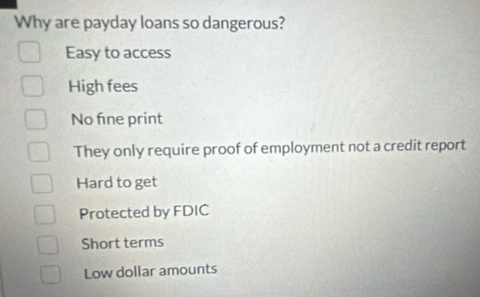 Why are payday loans so dangerous?
Easy to access
High fees
No fne print
They only require proof of employment not a credit report
Hard to get
Protected by FDIC
Short terms
Low dollar amounts