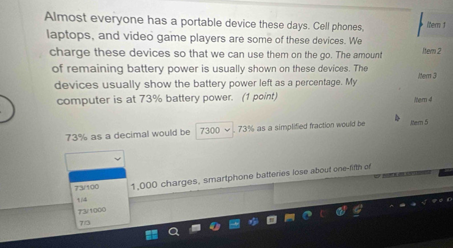 Almost everyone has a portable device these days. Cell phones, Itern 1
laptops, and video game players are some of these devices. We
charge these devices so that we can use them on the go. The amount Item 2
of remaining battery power is usually shown on these devices. The
Item 3
devices usually show the battery power left as a percentage. My
computer is at 73% battery power. (1 point) Item 4
73% as a decimal would be 7300 . 73% as a simplified fraction would be Item 5
W d C
73/100 1,000 charges, smartphone batteries lose about one-fifth of
1/4
73/1000
7/3