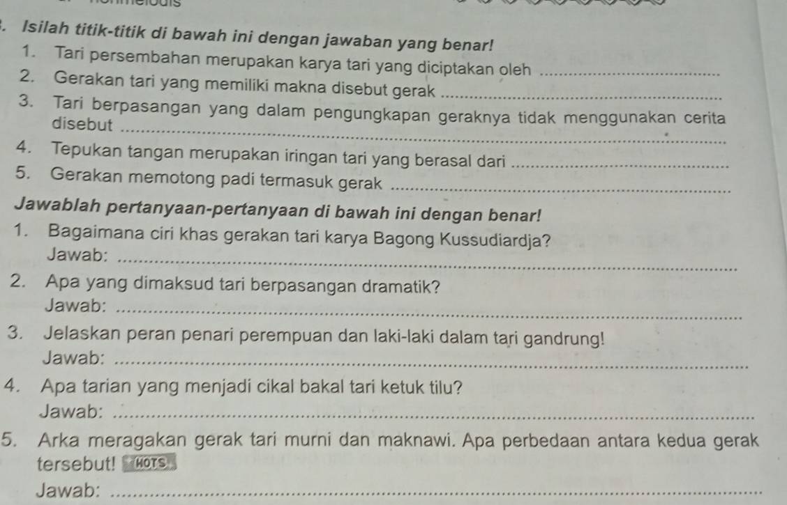 Isilah titik-titik di bawah ini dengan jawaban yang benar! 
1. Tari persembahan merupakan karya tari yang diciptakan oleh 
2. Gerakan tari yang memiliki makna disebut gerak__ 
3. Tari berpasangan yang dalam pengungkapan geraknya tidak menggunakan cerita 
disebut_ 
4. Tepukan tangan merupakan iringan tari yang berasal dari_ 
5. Gerakan memotong padi termasuk gerak_ 
Jawablah pertanyaan-pertanyaan di bawah ini dengan benar! 
1. Bagaimana ciri khas gerakan tari karya Bagong Kussudiardja? 
Jawab:_ 
2. Apa yang dimaksud tari berpasangan dramatik? 
Jawab:_ 
3. Jelaskan peran penari perempuan dan laki-laki dalam tari gandrung! 
Jawab:_ 
4. Apa tarian yang menjadi cikal bakal tari ketuk tilu? 
Jawab:_ 
5. Arka meragakan gerak tari murni dan maknawi. Apa perbedaan antara kedua gerak 
tersebut! HOTs 
Jawab:_