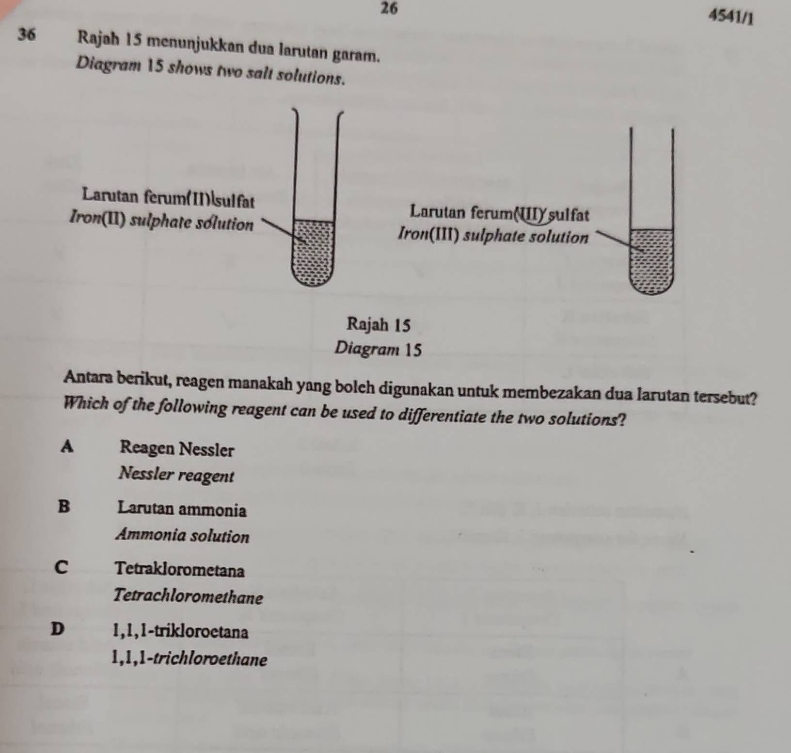 26
4541/1
36 Rajah 15 menunjukkan dua larutan garam.
Diagram 15 shows two salt solutions.
Antara berikut, reagen manakah yang bolch digunakan untuk membezakan dua larutan tersebut?
Which of the following reagent can be used to differentiate the two solutions?
A Reagen Nessler
Nessler reagent
B Larutan ammonia
Ammonia solution
C Tetraklorometana
Tetrachloromethane
D 1, 1, 1 -trikloroetana
1, 1, 1 -trichloroethane