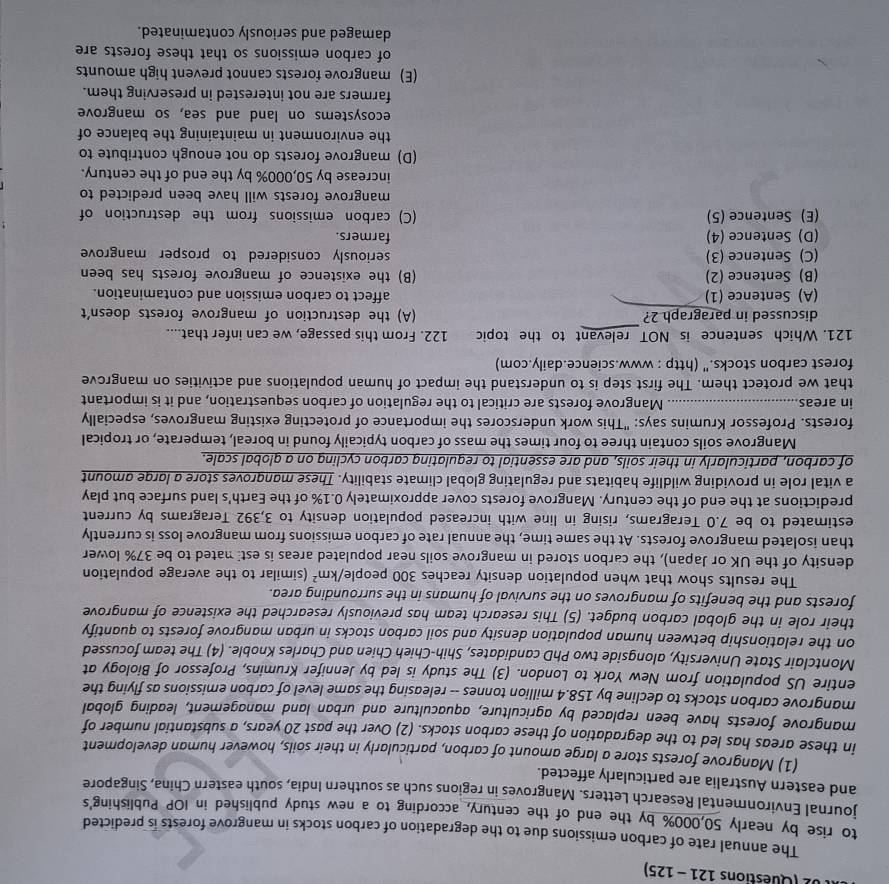 02 (Questions 121- 125)
The annual rate of carbon emissions due to the degradation of carbon stocks in mangrove forests is predicted
to rise by nearly 50,000% by the end of the century, according to a new study published in IOP Publishing's
journal Environmental Research Letters. Mangroves in regions such as southern India, south eastern China, Singapore
and eastern Australia are particularly affected.
(1) Mangrove forests store a large amount of carbon, particularly in their soils, however human development
in these areas has led to the degradation of these carbon stocks. (2) Over the past 20 years, a substantial number of
mangrove forests have been replaced by agriculture, aquaculture and urban land management, leading global
mangrove carbon stocks to decline by 158.4 million tonnes -- releasing the same level of carbon emissions as flying the
entire US population from New York to London. (3) The study is led by Jennifer Krumins, Professor of Biology at
Montclair State University, alongside two PhD candidates, Shih-Chieh Chien and Charles Knoble. (4) The team focussed
on the relationship between human population density and soil carbon stocks in urban mangrove forests to quantify
their role in the global carbon budget. (5) This research team has previously researched the existence of mangrove
forests and the benefits of mangroves on the survival of humans in the surrounding area.
The results show that when population density reaches 300 people/ /km^2 (similar to the average population
density of the UK or Japan), the carbon stored in mangrove soils near populated areas is est nated to be 37% lower
than isolated mangrove forests. At the same time, the annual rate of carbon emissions from mangrove loss is currently
estimated to be 7.0 Teragrams, rising in line with increased population density to 3,392 Teragrams by current
predictions at the end of the century. Mangrove forests cover approximately 0.1% of the Earth's land surface but play
a vital role in providing wildlife habitats and regulating global climate stability. These mangroves store a lorge amount
of carbon, particularly in their soils, and are essential to requlating carbon cycling on a global scale.
Mangrove soils contain three to four times the mass of carbon typicaily found in boreal, temperate, or tropical
forests. Professor Krumins says: "This work underscores the importance of protecting existing mangroves, especially
in areas_ Mangrove forests are critical to the regulation of carbon sequestration, and it is important
that we protect them. The first step is to understand the impact of human populations and activities on mangrove
forest carbon stocks." (http : www.science.daily.com)
121. Which sentence is NOT relevant to the topic 122. From this passage, we can infer that....
discussed in paragraph 2? (A) the destruction of mangrove forests doesn't
(A) Sentence (1) affect to carbon emission and contamination.
(B) Sentence (2) (B) the existence of mangrove forests has been
(C) Sentence (3) seriously considered to prosper mangrove
(D) Sentence (4) farmers.
(E) Sentence (5) (C) carbon emissions from the destruction of
mangrove forests will have been predicted to
increase by 50,000% by the end of the century.
(D) mangrove forests do not enough contribute to
the environment in maintaining the balance of
ecosystems on land and sea, so mangrove
farmers are not interested in preserving them.
(E) mangrove forests cannot prevent high amounts
of carbon emissions so that these forests are
damaged and seriously contaminated.