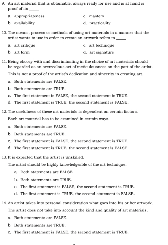 An art material that is obtainable, always ready for use and is at hand is
proof of its_
a. appropriateness c. mastery
b. availability d. practicality
10. The means, process or methods of using art materials in a manner that the
artist wants to use in order to create an artwork refers to_
a. art critique c. art technique
b. art form d. art signature
11. Being choosy with and discriminating in the choice of art materials should
be regarded as an overzealous act of meticulousness on the part of the artist.
This is not a proof of the artist’s dedication and sincerity in creating art.
a. Both statements are FALSE.
b. Both statements are TRUE.
c. The first statement is FALSE, the second statement is TRUE.
d. The first statement is TRUE, the second statement is FALSE.
12. The usefulness of these art materials is dependent on certain factors.
Each art material has to be examined in certain ways.
a. Both statements are FALSE.
b. Both statements are TRUE.
c. The first statement is FALSE, the second statement is TRUE.
d. The first statement is TRUE, the second statement is FALSE.
13. It is expected that the artist is unskilled.
The artist should be highly knowledgeable of the art technique.
a. Both statements are FALSE.
b. Both statements are TRUE.
c. The first statement is FALSE, the second statement is TRUE.
d. The first statement is TRUE, the second statement is FALSE.
14. An artist takes into personal consideration what goes into his or her artwork.
The artist does not take into account the kind and quality of art materials.
a. Both statements are FALSE.
b. Both statements are TRUE.
c. The first statement is FALSE, the second statement is TRUE.