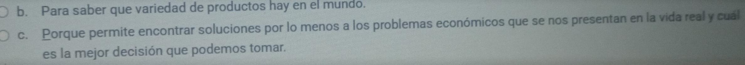 Para saber que variedad de productos hay en el mundo. 
c. Porque permite encontrar soluciones por lo menos a los problemas económicos que se nos presentan en la vida real y cuál 
es la mejor decisión que podemos tomar.