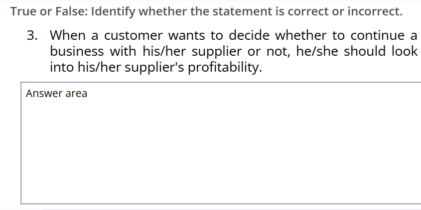 True or False: Identify whether the statement is correct or incorrect. 
3. When a customer wants to decide whether to continue a 
business with his/her supplier or not, he/she should look 
into his/her supplier's profitability. 
Answer area