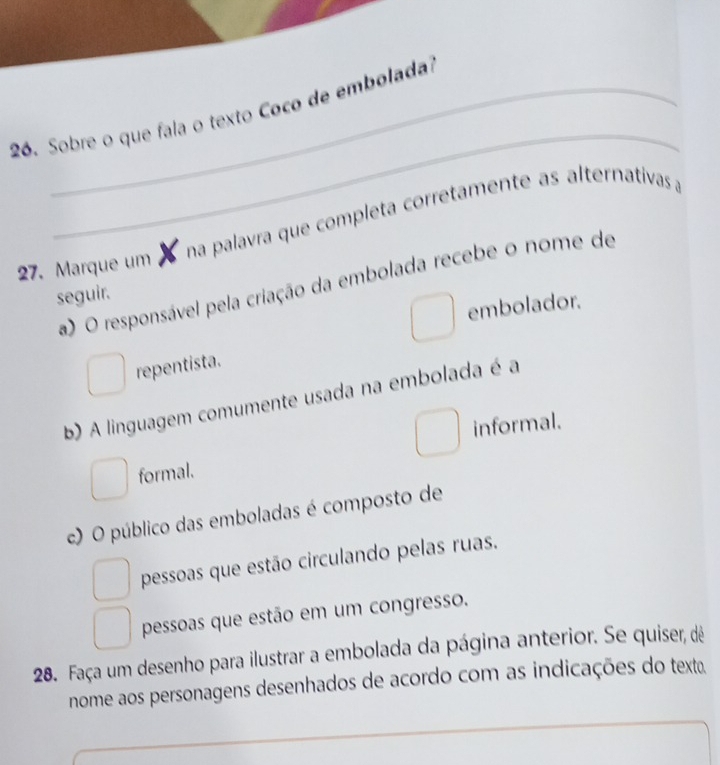 Sobre o que fala o texto Coco de embolada?
na palavra que completa corretamente as alternativas a
27. Marque um
a) O responsável pela criação da embolada recebe o nome de
seguir.
embolador.
repentista.
b) A linguagem comumente usada na embolada é a
informal.
formal.
c) O público das emboladas é composto de
pessoas que estão circulando pelas ruas.
pessoas que estão em um congresso.
28. Faça um desenho para ilustrar a embolada da página anterior. Se quiser, dê
nome aos personagens desenhados de acordo com as indicações do texto.