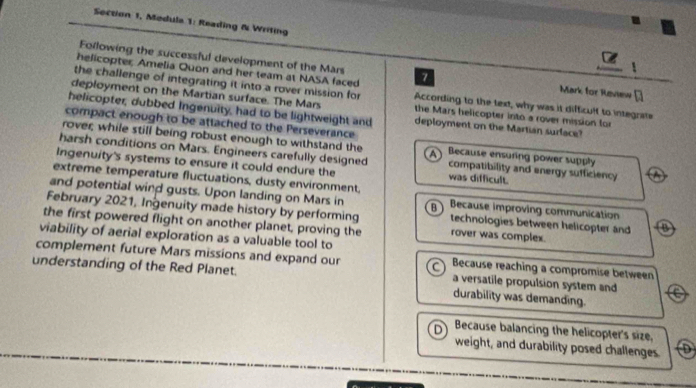 Section 1, Medula 1: Reading & Writing
Following the successful development of the Mars
helicopter, Amelia Quon and her team at NASA faced 7 Mark for Review [
the challenge of integrating it into a rover mission for According to the text, why was it difficult to integrate
deployment on the Martian surface. The Mars the Mars helicopter into a rover mission for
helicopter, dubbed Ingenuity, had to be lightweight and deployment on the Martian surface?
compact enough to be attached to the Perseverance
rover; while still being robust enough to withstand the Because ensuring power supply
harsh conditions on Mars. Engineers carefully designed compatibility and energy sufficiency
Ingenuity's systems to ensure it could endure the was difficult.
extreme temperature fluctuations, dusty environment.
and potential wind gusts. Upon landing on Mars in B Because improving communication
February 2021, Ingenuity made history by performing technologies between helicopter and B
the first powered flight on another planet, proving the rover was complex.
viability of aerial exploration as a valuable tool to
complement future Mars missions and expand our a Because reaching a compromise between
understanding of the Red Planet. a versatile propulsion system and
durability was demanding.
D Because balancing the helicopter's size.
weight, and durability posed challenges