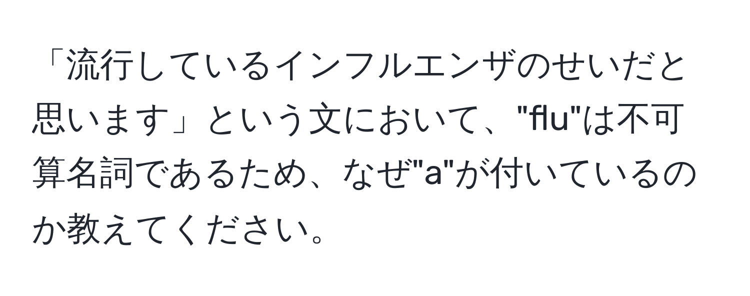 「流行しているインフルエンザのせいだと思います」という文において、"flu"は不可算名詞であるため、なぜ"a"が付いているのか教えてください。