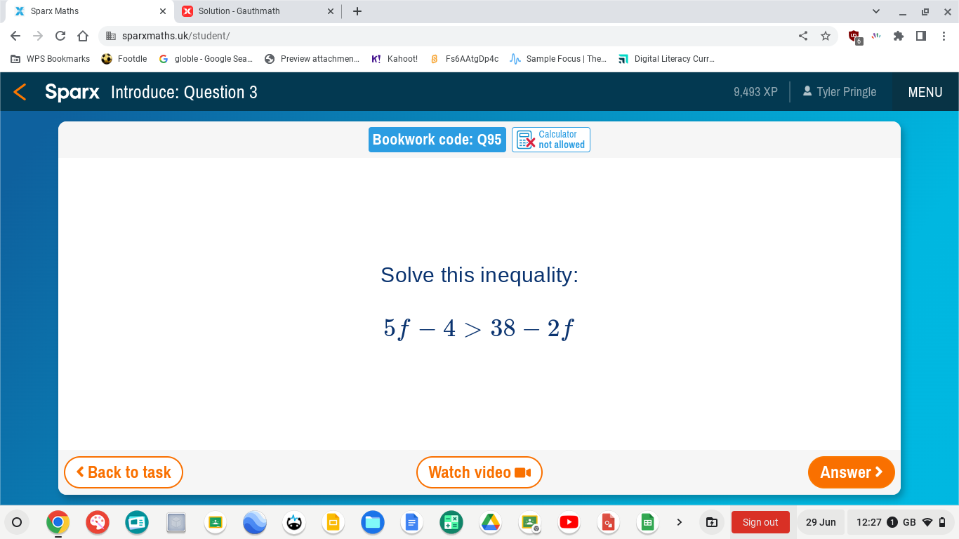 Sparx Maths Solution - Gauthmath 
sparxmaths.uk/student/ M 
Footdle G globle - Google Sea.. Preview attachmen... K! Kahoot! § Fs6AAtgDp4c Sample Focus | The... Digital Literacy Curr... 
Sparx Introduce: Question 3 9,493 XP Tyler Pringle MENU 
Calculator 
Bookwork code: Q95 not allowed 
Solve this inequality:
5f-4>38-2f < Back to task Watch video Answer > 
Sign out 29 Jun 12:27 GB