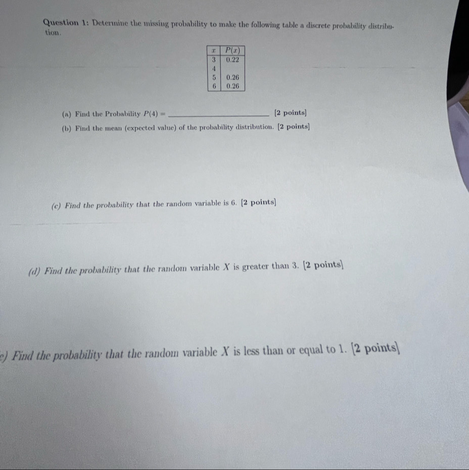 Determine the missing probability to make the following table a discrete probability distribu-
tion.
(a) Find the Probability P(4)= _[2 points]
(b) Find the mean (expected value) of the probability distribution. [2 points]
(c) Find the probability that the random variable is 6. [2 points]
(d) Find the probability that the random variable X is greater than 3. [2 points]
e) Find the probability that the random variable X is less than or equal to 1. [2 points]