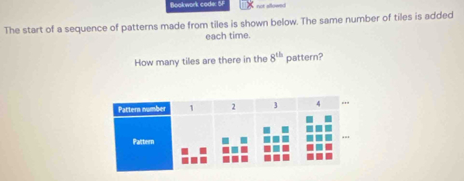 Boakwork code: 5F not allowed 
The start of a sequence of patterns made from tiles is shown below. The same number of tiles is added 
each time. 
How many tiles are there in the 8^(th) pattern?