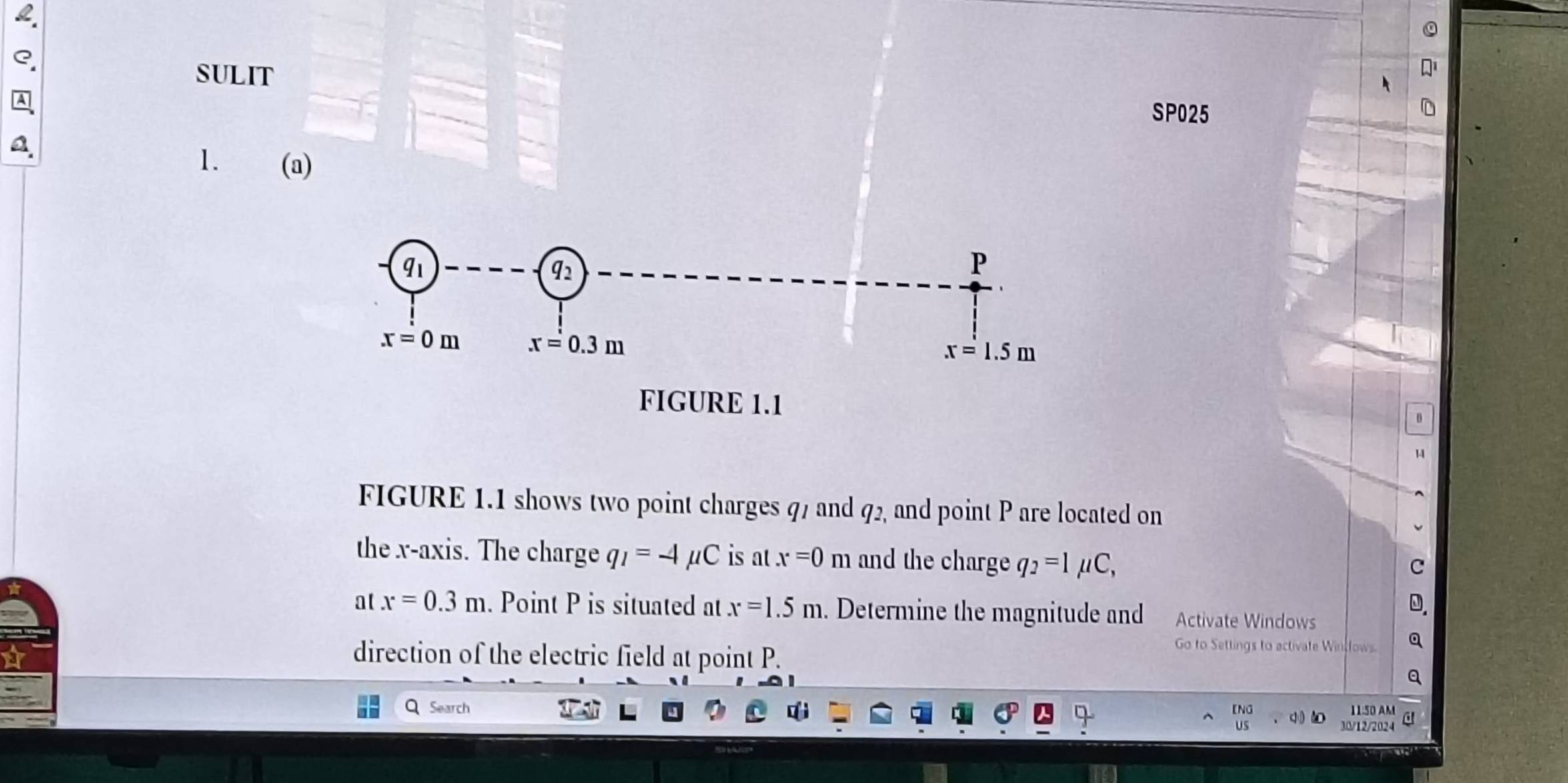 SULIT
A
SP025
   
1. (a)
D
14
FIGURE 1.1 shows two point charges q7 and q2, and point P are located on
the x-axis. The charge q_1=-4mu C is at x=0m and the charge q_2=1 μC,
C
0.
at x=0.3m. Point P is situated at x=1.5m. Determine the magnitude and Activate Windows
direction of the electric field at point P.
Go to Settings to activate Winsfows a
Q Search [NG 11:50 AM
c
JS 30/12/2024