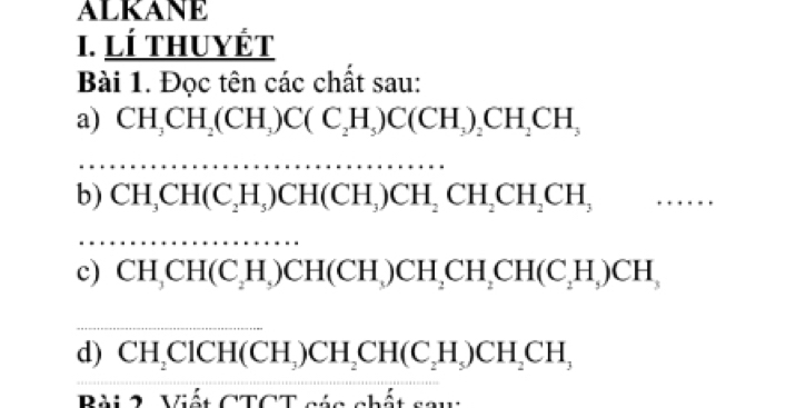 ALKANE 
I. LÍ thuyÉt 
Bài 1. Đọc tên các chất sau: 
a) CH_3CH_2(CH_3)C(C_2H_5)C(CH_3)_2CH_2CH_3
b) CH_3CH(C_2H_5)CH(CH_3)CH_2CH_2CH_2CH_3
c) CH_3CH(C_2H_5)CH(CH_3)CH_2CH_2CH(C_2H_5)CH_3
d) CH_2ClCH(CH_3)CH_2CH(C_2H_5)CH_2CH_3
Bài 2. Viết CTCT các chất saw