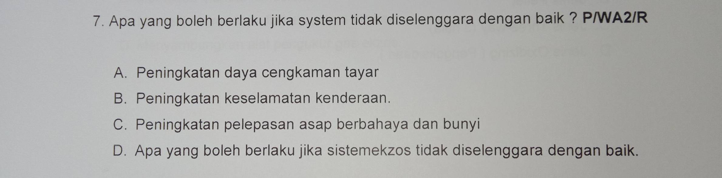 Apa yang boleh berlaku jika system tidak diselenggara dengan baik ? P/WA2/R
A. Peningkatan daya cengkaman tayar
B. Peningkatan keselamatan kenderaan.
C. Peningkatan pelepasan asap berbahaya dan bunyi
D. Apa yang boleh berlaku jika sistemekzos tidak diselenggara dengan baik.