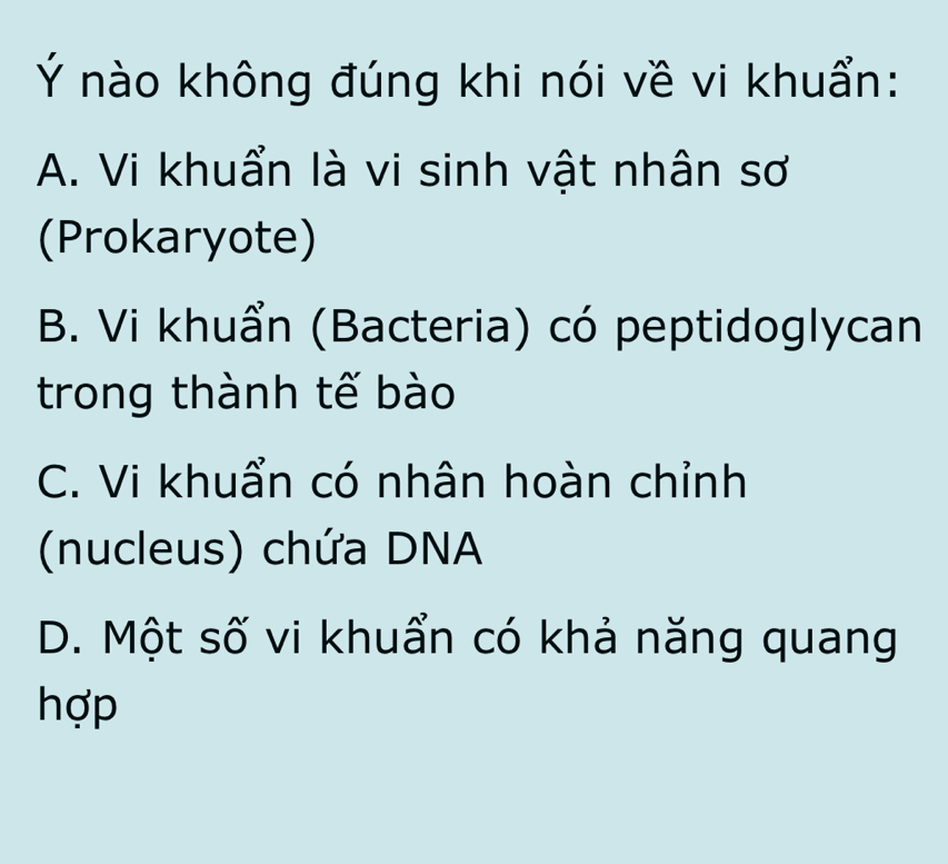 Ý nào không đúng khi nói về vi khuẩn:
A. Vi khuẩn là vi sinh vật nhân sơ
(Prokaryote)
B. Vi khuẩn (Bacteria) có peptidoglycan
trong thành tế bào
C. Vi khuẩn có nhân hoàn chỉnh
(nucleus) chứa DNA
D. Một số vi khuẩn có khả năng quang
hợp