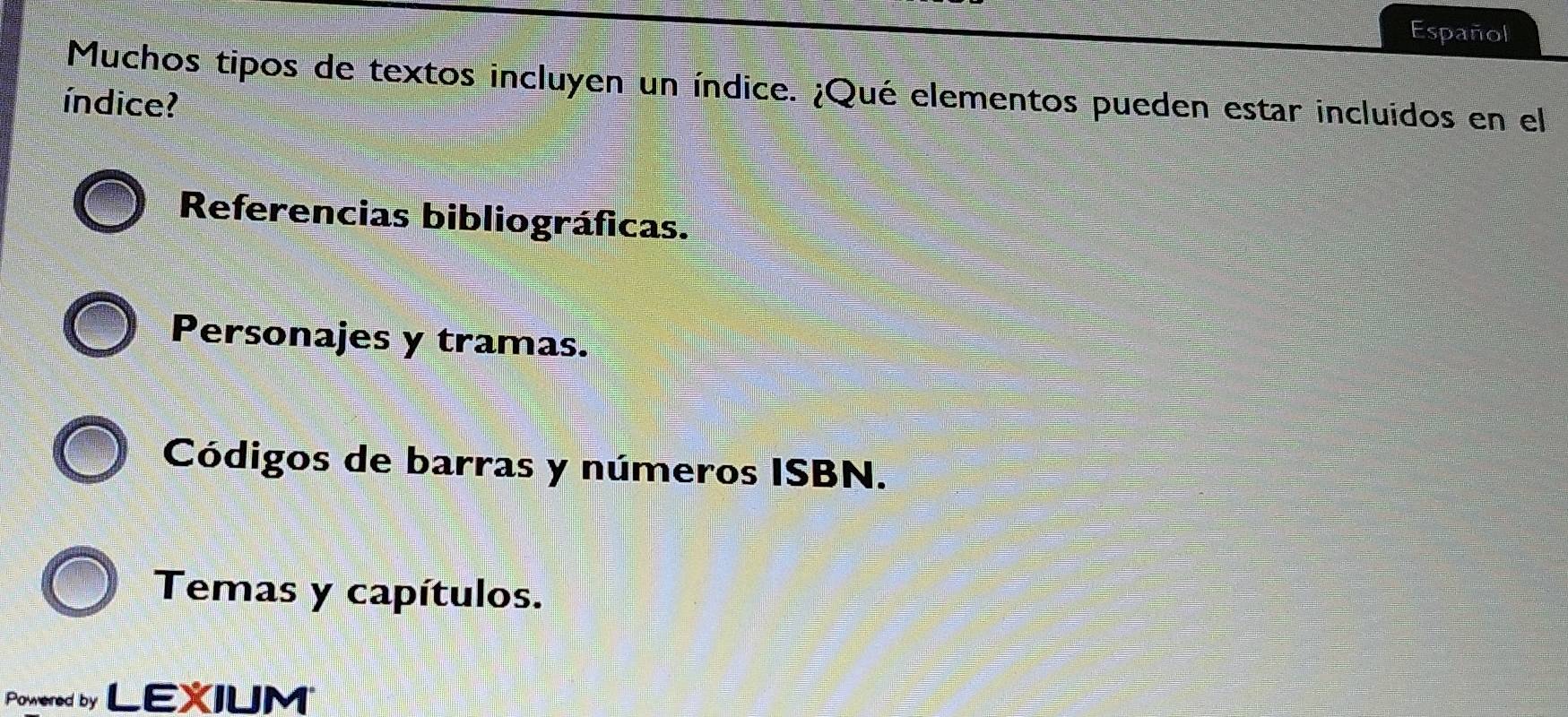 Español
Muchos tipos de textos incluyen un índice. ¿Qué elementos pueden estar incluidos en el
índice?
Referencias bibliográficas.
Personajes y tramas.
Códigos de barras y números ISBN.
Temas y capítulos.
Powered by LEXIUM