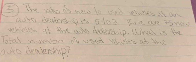 The ralio of new to used vehicles at an 
aoto dealership is 5 to 3 There are 35 new 
vehicles at the adto dealership. What is the 
Total number os used vehicles at the 
auto dealership?