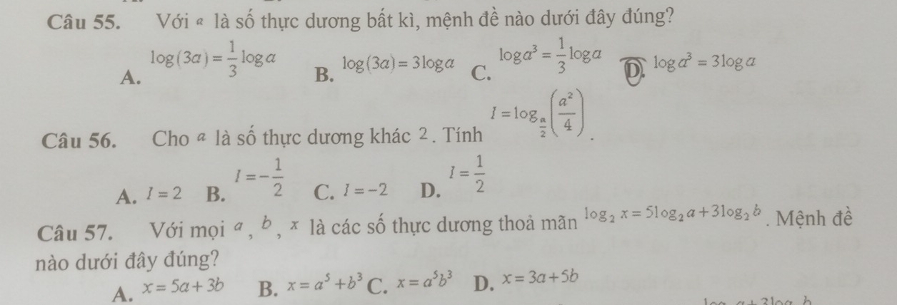 Với « là số thực dương bất kì, mệnh đề nào dưới đây đúng?
A. log (3a)= 1/3 log a
B. log (3a)=3log a C. log a^3= 1/3 log a D log a^3=3log a
Câu 56. . Cho « là số thực dương khác 2. Tính I=log _ a/2 ( a^2/4 ).
A. I=2 B. I=- 1/2  C. I=-2 D. I= 1/2 
Câu 57. Với mọi ª , b , × là các số thực dương thoả mãn log _2x=5log _2a+3log _2b. Mệnh đề
nào dưới đây đúng?
A. x=5a+3b B. x=a^5+b^3 C. x=a^5b^3 D. x=3a+5b
a+31a