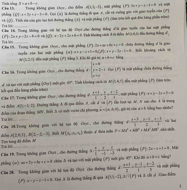 Tính tổng S=a+b-c. và mặt
Câu 13. Trong không gian Oxyz , cho điểm A(1;2;-3) , mặt phẳng (P): 3x+y-z-1=0
phẳng (Q): x+3y+z-3=0. Gọi (Δ) là đường thẳng đi qua A, cắt và vuông góc với giao tuyến của (P)
và (Q). Tính sin của góc tạo bởi đường thẳng (A) và mặt phẳng (P) (làm tròn kết quả đén hàng phần trăm)
Trả lời:_
Câu 14. Trong không gian với hệ tọa độ Oxyz,cho đường thẳng dlà giao tuyển của hai mặt phẳng
(P): 2x+y-2z-4=0 và (Q): x-2y+2z+6=0.Tính khoảng cách h từ điểm M(1;0;1) đến đường thẳng d 
Trả lời:_
Câu 15. Trong không gian Oxyz , cho mặt phẳng (P): 2x+ay+bz+c=0 chứa đường thẳng d là giao
tuyến của hai mặt phẳng (α): x+y-z+1=0,(beta ):x+y-2z-1=0. Biết khoảng cách từ
M(1;2;1) đến mặt phẳng (P) bằng 3. Khi đó giá trị a+b+c bằng
Câu 16. Trong không gian Oxyz , cho đường thẳng d:beginarrayl x=0 y=2-t z=tendarray.. Gọi (P) là mặt phẳng chứa đường thẳng
d và tạo với mặt phẳng (Oxy) một góc 45°. Tính khoảng cách từ M(1;4;5) đến mặt phẳng (P) (làm tròn
kết quả đến hàng phần trăm)
Câu 17. Trong không gian Oxyz , cho đường thẳng đ :  (x+1)/1 = y/2 = (z-2)/1  , mặt phẳng (P): x+y-2z+5=0
và điểm A(1;-1;2). Đường thẳng △ di qua điềm A, cắt đ và (P) lần lượt tại M, N sao cho A là trung
điểm của đoạn thẳng MN . Biết △ cd một vectơ chỉ phương vector u=(a;b;4) , giá trị của a+b bằng bao nhiêu?
Trả lời:_
Câu 18.Trong không gian với hệ tọa độ Oxyz, cho đường thẳng d:  (x-3)/1 = (y-1)/2 = (z-3)/3  và hai
điểm A(2;0;3),B(2;-2;-3). Biết M(x_0;y_0;z_0) thuộc đ thỏa mãn P=MA^4+MB^4+MA^2MB^2 nhỏ nhất.
Tim tung độ điểm M
Trả lời:_
Câu 19. Trong không gian Oxyz , cho đường thắng △ : x/1 = y/-1 = z/-3  và mặt phẳng (P): 2x-z+1=0. Mặt
phẳng (α): ax+5y+bz+c=0 chứa △ và tạo với mặt phẳng (P) một góc 45°. Khi đó a+b+c bằng?
Câu 20. Trong không gian với hệ tọa độ Oxyz cho đường thẳng d :  (x+1)/2 = (y-1)/1 = (z-2)/3  và mặt phẳng
(P): x-y-z-1=0. Gọi △ 1 là đường thẳng đi qua A(1;1;-2),△ //(P) và △ catd. Giao điểm
2