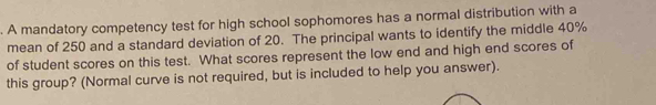 A mandatory competency test for high school sophomores has a normal distribution with a 
mean of 250 and a standard deviation of 20. The principal wants to identify the middle 40%
of student scores on this test. What scores represent the low end and high end scores of 
this group? (Normal curve is not required, but is included to help you answer).