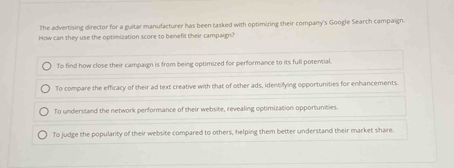 The advertising director for a guitar manufacturer has been tasked with optimizing their company's Google Search campaign.
How can they use the optimization score to benefit their campaign?
To find how close their campaign is from being optimized for performance to its full potential.
To compare the efficacy of their ad text creative with that of other ads, identifying opportunities for enhancements.
To understand the network performance of their website, revealing optimization opportunities.
To judge the popularity of their website compared to others, helping them better understand their market share.