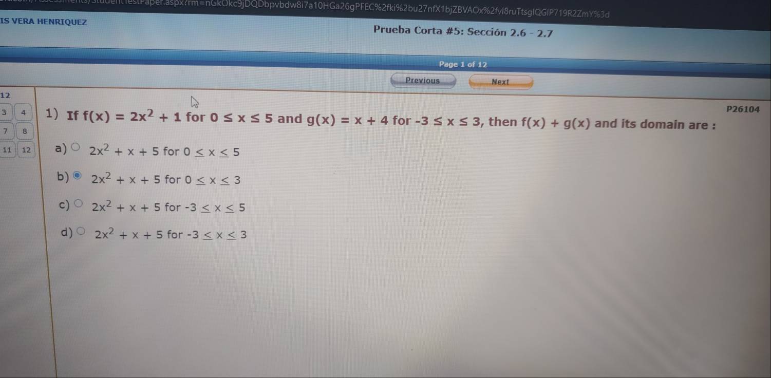 IS VERA HENRIQUEZ Prueba Corta #5: Sección 2.6 - 2.7
Page 1 of 12
Previous Next
P26104
12 for -3≤ x≤ 3 , then f(x)+g(x)
3 4 1 If f(x)=2x^2+1 for 0≤ x≤ 5 and g(x)=x+4 and its domain are :
7 8
11 12 a) 2x^2+x+5 for 0≤ x≤ 5
b) 2x^2+x+5 for 0≤ x≤ 3
c) 2x^2+x+5 for -3≤ x≤ 5
d) 2x^2+x+5 for -3≤ x≤ 3