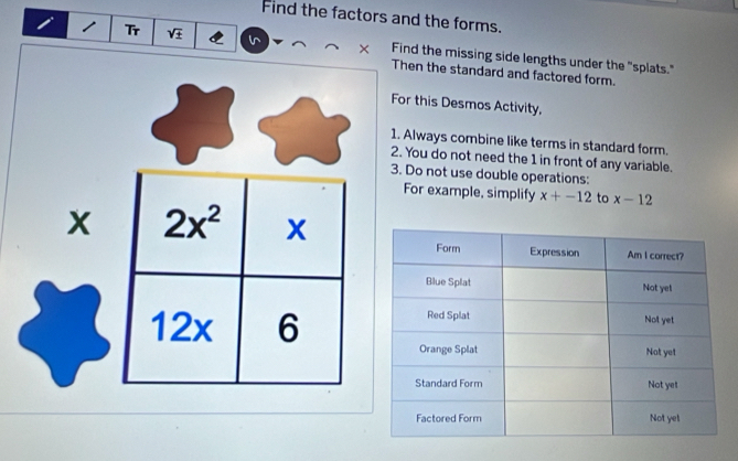 Find the factors and the forms. 
1 Tr sqrt(± ) × Find the missing side lengths under the "splats." 
Then the standard and factored form. 
For this Desmos Activity, 
1. Always combine like terms in standard form. 
2. You do not need the 1 in front of any variable. 
3. Do not use double operations: 
For example, simplify x+-12 to x-12
x 2x^2 x
12x 6