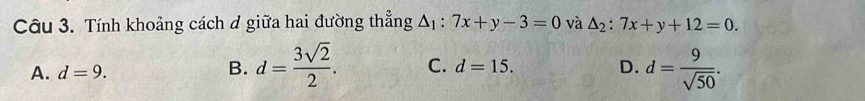 Tính khoảng cách ở giữa hai đường thẳng △ _1:7x+y-3=0 và △ _2:7x+y+12=0.
A. d=9.
B. d= 3sqrt(2)/2 . C. d=15. D. d= 9/sqrt(50) .