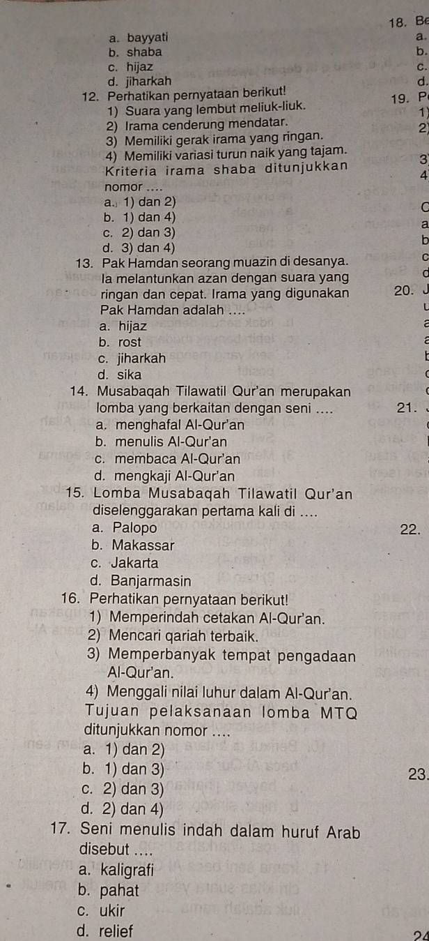 Be
a. bayyati a.
b. shaba b.
c. hijaz C.
d. jiharkah d
12. Perhatikan pernyataan berikut!
1) Suara yang lembut meliuk-liuk. 19. P
1
2) Irama cenderung mendatar.
2
3) Memiliki gerak irama yang ringan.
4) Memiliki variasi turun naik yang tajam.
Kriteria irama shaba ditunjukkan 3
4
nomor ....
a. 1) dan 2)
C
b. 1) dan 4)
a
c. 2) dan 3)
n
d. 3) dan 4)
13. Pak Hamdan seorang muazin di desanya.
r 
la melantunkan azan dengan suara yang
ringan dan cepat. Irama yang digunakan 20.
Pak Hamdan adalah ....
a. hijaz
b. rost
c. jiharkah
d. sika
14. Musabaqah Tilawatil Qur'an merupakan
lomba yang berkaitan dengan seni .... 21.
a. menghafal Al-Qur'an
b. menulis Al-Qur'an
c. membaca Al-Qur'an
d. mengkaji Al-Qur'an
15. Lomba Musabaqah Tilawatil Qur'an
diselenggarakan pertama kali di ....
a. Palopo 22.
b. Makassar
c. Jakarta
d. Banjarmasin
16. Perhatikan pernyataan berikut!
1) Memperindah cetakan Al-Qur'an.
2) Mencari qariah terbaik.
3) Memperbanyak tempat pengadaan
Al-Qur'an.
4) Menggali nilai luhur dalam Al-Qur'an.
Tujuan pelaksanaan lomba MTQ
ditunjukkan nomor ....
a. 1) dan 2)
b. 1) dan 3)
23.
c. 2) dan 3)
d. 2) dan 4)
17. Seni menulis indah dalam huruf Arab
disebut ....
a. kaligrafi
b. pahat
c. ukir
d. relief