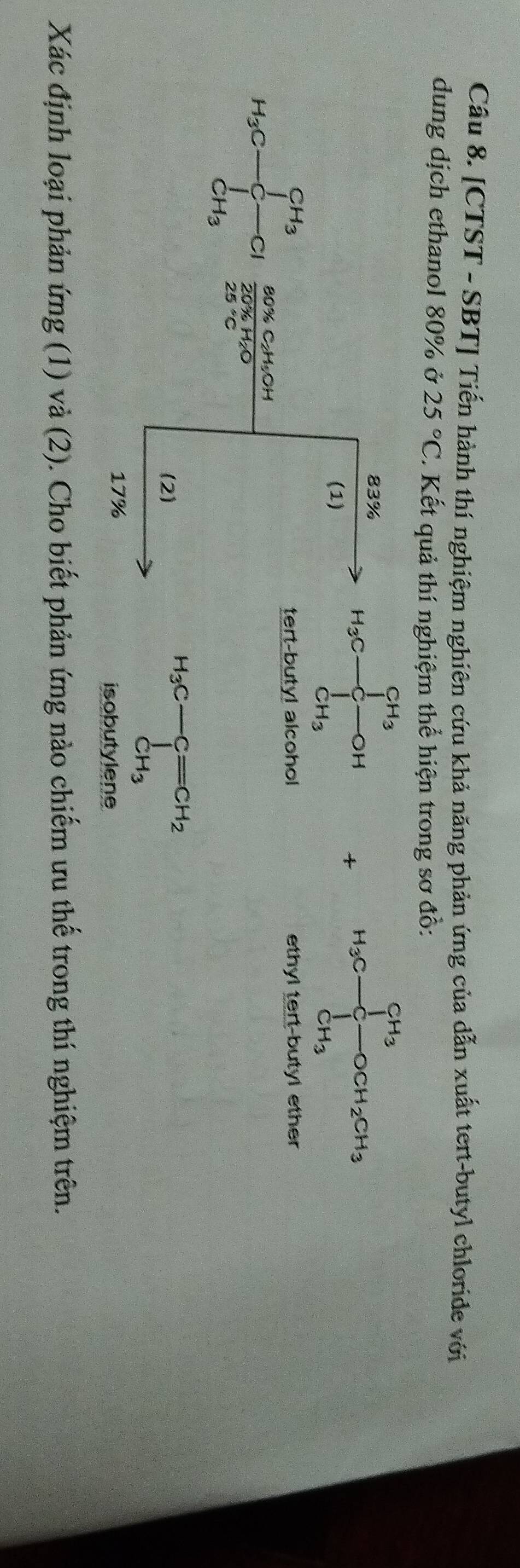 [CTST - SBT] Tiến hành thí nghiệm nghiên cứu khả năng phản ứng của dẫn xuất tert-butyl chloride với 
dung dịch ethanol 80% ở 25°C. Kết quả thí nghiệm thể hiện trong sơ đồ:
83%
(1)
H_3C-frac (∈tlimits _C-C)^(CH_3)∈tlimits _CH_3^CH_3OH + H_3C-CH_3^((CH_3))OCH_2CH_3
tert-buty! alcohol ethyl tert-butyl ether
80% C₂H₂OH
H_3C-frac CH_3 a 20% H₂O
25°C
(2)
H_3C-Cequiv CH_2 CH_3
17%
isobutylene 
Xác định loại phản ứng (1) và (2). Cho biết phản ứng nào chiếm ưu thể trong thí nghiệm trên.