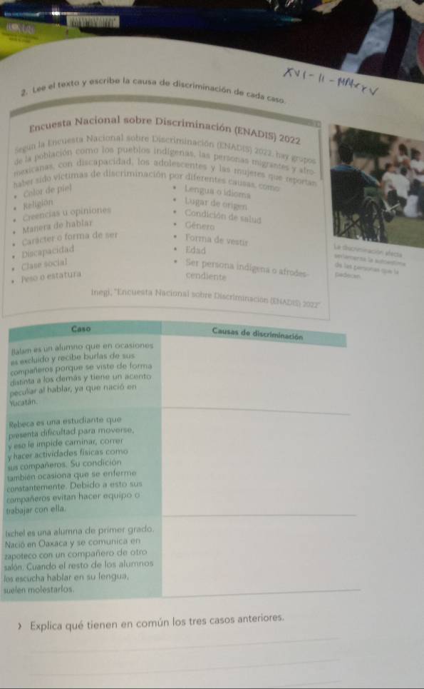 =  
2. Lee el texto y escribe la causa de discriminación de cada caso
Encuesta Nacional sobre Discriminación (ENADIS) 2022
Segua la Encuesta Nacional sobre Discriminación (ENADIS) 2022, bay gropos
de la población como los pueblos indigenas, las personas migrantes y afro
mexicanas, con discapacidad, los adolescentes y las mujeres que reportas
haber sido víctimas de discriminación por diferentes causas, como
Color de piel Lengua o idioma
Religiön Lugar de origen
Manera de hablar Creencias u opiniones Condición de salud
Género
Discapacidad Carácter o forma de ser Forma de vestir
Edad
La dscnminación electa sevamersa la suttentions
Clase social
de las personas que lá
Ser periona indígena o afrodes padecen
Peso o estatura cendiente
Ineg), ''Encuesta Nacional sobre Discriminación (ENADIS) 2022''
Caso
Causas de discriminación
Balam es un alumno que en ocasiones
as excluido y recibe burlas de sus
compañeros porque se viste de forma
distinta a los demás y tiene un acento
peculiar al hablar, ya que nació en
Yucatán.
_
Rebeca es una estudiante que
presenta dificultad para moverse.
y eso le impide caminar, correr
y hacer actividades físicas como
sus compañeros. Su condición
también ocasiona que se enferme
constantemente. Debido a esto sus
compañeros evitan hacer equipo o
tabajar con ella.
_
tschel es una alumna de primer grado.
Nació en Oaxaca y se comunica en
zapoteco con un compañero de otro
salón. Cuando el resto de los alumnos
los escucha hablar en su lengua.
suelen molestarios._
_
Explica qué tienen en común los tres casos anteriores.
_
_