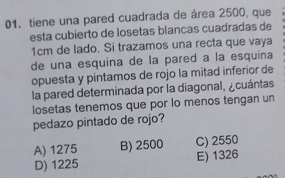 tiene una pared cuadrada de área 2500, que
esta cubierto de losetas blancas cuadradas de
1cm de lado. Si trazamos una recta que vaya
de una esquina de la pared a la esquina
opuesta y pintamos de rojo la mitad inferior de
la pared determinada por la diagonal, ¿cuántas
losetas tenemos que por lo menos tengan un
pedazo pintado de rojo?
A) 1275 B) 2500 C) 2550
D) 1225 E) 1326