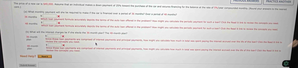 PRACTICE ANOTHER 
The price of a new car is $40,000. Assume that an individual makes a down payment of 25% toward the purchase of the car and secures financing for the balance at the rate of 5%/year compounded monthly. (Round your answers to the nearest 
cent.) 
(a) What monthly payment will she be required to make if the car is financed over a period of 36 months? Over a period of 48 months? 
× 
36 manths Which loan payment formula accurately depicts the terms of the auto loan offered in the problem? How might you calculate the periodic payment for such a loan? Click the Read It link to review the concepts you need 
□ | ×
48 months Which loan payment formula accurately depicts the terms of the auto loan offered in the problem? How might you calculate the periodic payment for such a loan? Click the Read It link to review the concepts you need. 
(b) What will the interest charges be if she elects the 36-month plan? The 48-month plan? 
□
36-month plan 
Since these loan payments are comprised of interest payments and principal payments, how might you calculate how much in total was spent paying the interest accrued over the life of this loan? Click the Read It link to
□ *
48-month plian Since these loan payments are comprised of interest payments and principal payments, how might you calculate how much in total was spent paying the interest accrued over the life of this loan? Click the Read It link to 
review the concepts you need. 
Need Help? Me ad I 
Submit Answer