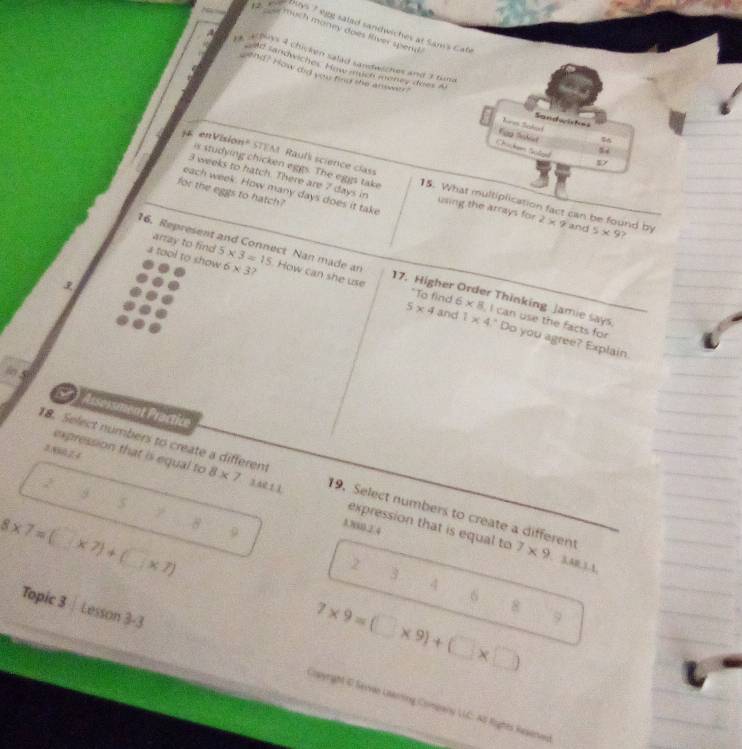 much money does fiver spend 
Boys 7 ejg saled sandwiches at Sam's Cate 
afns a chicken salad sandwiches and 3 tim a 
Ad zandwiches Haw much möney does Al 
end? How did you find she answaer? hren Sehae Sandsriskes 
56 
Chic Salge 
is studying chicken eggs. The eggs take 
en Vision" STEM Rauls science class 15. What multiplication fact can be found by 2* 9 and 5* 9
3 weeks to hatch. There are 7 days in using the arrays for 
each week. How many days does it take 
for the eggs to hatch? 
? 
array to find 
16. Represent and Connect Nan made an 5* 3=15 How can she use 

a tool to show 6* 3 3 5* 4 6* 8 I can use the facts for 
"To find 
17. Higher Order Thinking Jamie says 
and 1* 4 ' Do you agree? Explain 
in 
Assossment Practice 
18. Select numbers to create a different 8* 7 3 4e 1 ì 19. Select numbers to create a different 7* 9
2 
expression that is equal to expression that is equal to
9
5
8* 7=(□ * 7)+(□ * 7) 8 9
A.N800.2.4
2. 3,AR,1.1, 
3 4
6 
Topic 3 | Lesson 3-3
7* 9=(□ * 9)+(□ * □ ) 9 
Copyright & Sevvan Ltaring Company UC: AS Roghts Reserves