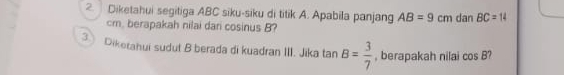 Diketahui segitiga ABC siku-siku di titik A. Apabila panjang AB=9cm dan BC=14
cm, berapakah nilai dari cosinus B? 
3 Diketahui sudut B berada di kuadran III. Jika tan B= 3/7  , berapakah nilai cos B