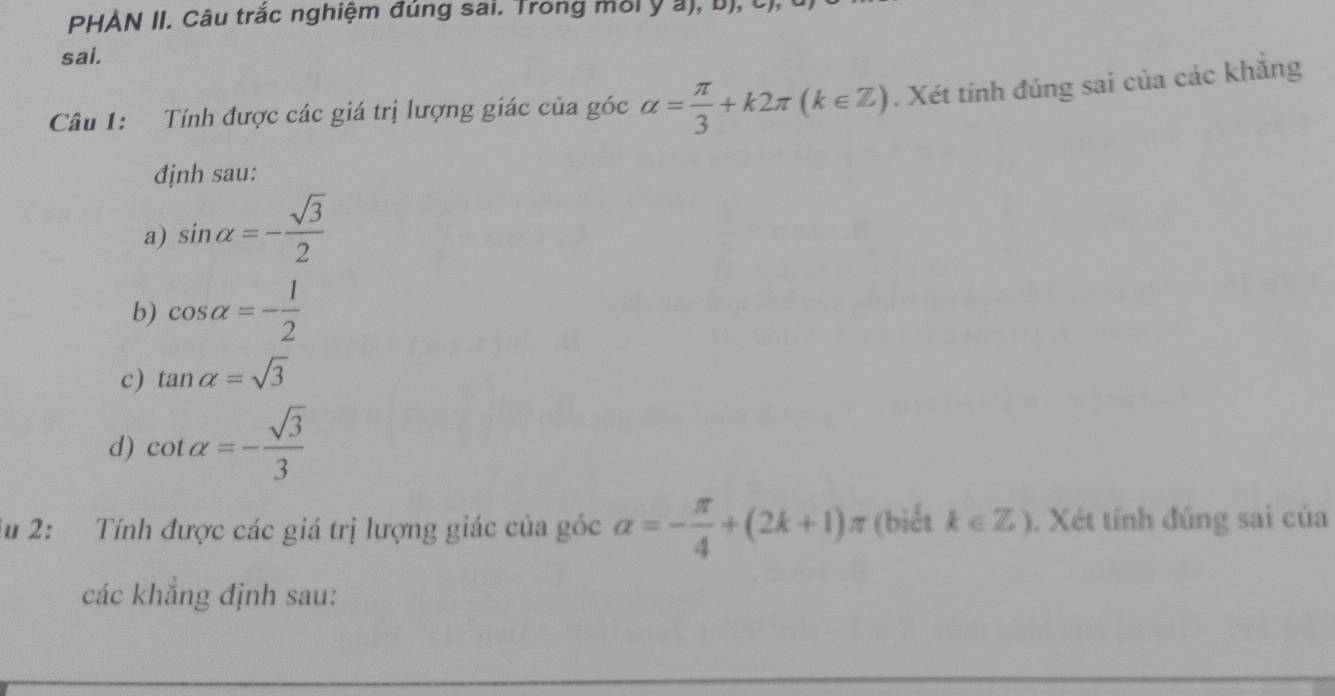 PHÀN II. Câu trắc nghiệm đúng sai. Trong môi ý a), b), C), 
sai. 
Câu 1: Tính được các giá trị lượng giác của góc alpha = π /3 +k2π (k∈ Z). Xét tính đúng sai của các khắng 
định sau: 
a) sin alpha =- sqrt(3)/2 
b) cos alpha =- 1/2 
c) tan alpha =sqrt(3)
d) cot alpha =- sqrt(3)/3 
Su 2: Tính được các giá trị lượng giác của góc alpha =- π /4 +(2k+1)π (biết k∈ Z). Xét tính đúng sai của 
các khẳng định sau: