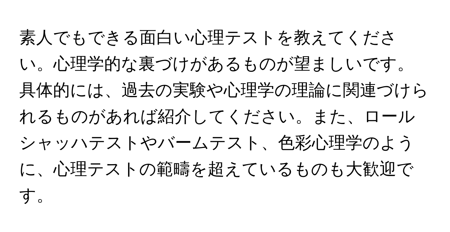 素人でもできる面白い心理テストを教えてください。心理学的な裏づけがあるものが望ましいです。具体的には、過去の実験や心理学の理論に関連づけられるものがあれば紹介してください。また、ロールシャッハテストやバームテスト、色彩心理学のように、心理テストの範疇を超えているものも大歓迎です。