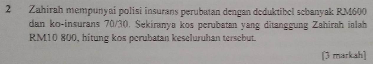 Zahirah mempunyai polisi insurans perubatan dengan deduktibel sebanyak RM600
dan ko-insurans 70/30. Sekiranya kos perubatan yang ditanggung Zahirah ialah
RM10 800, hitung kos perubatan keseluruhan tersebut. 
[3 markah]