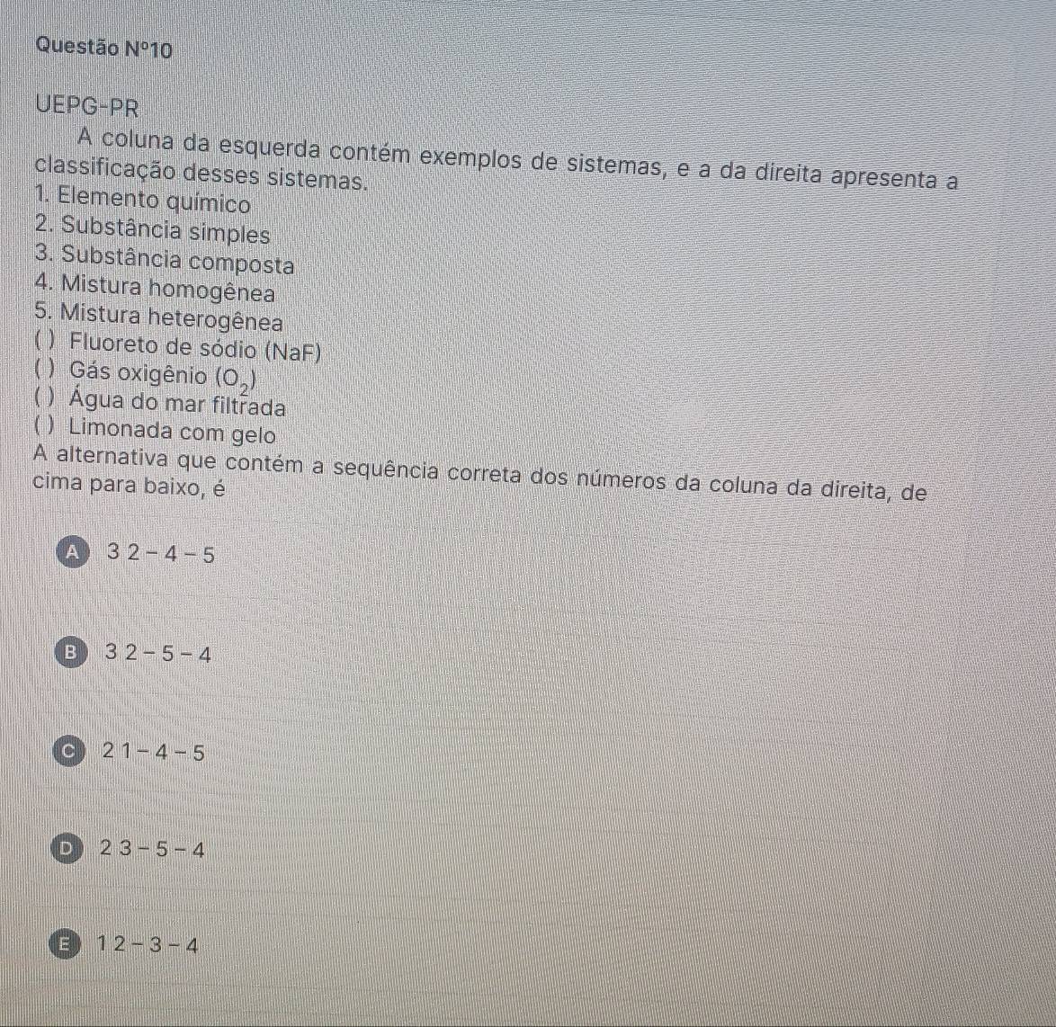 Questão N° 10
UEPG-PR
A coluna da esquerda contém exemplos de sistemas, e a da direita apresenta a
classificação desses sistemas.
1. Elemento químico
2. Substância simples
3. Substância composta
4. Mistura homogênea
5. Mistura heterogênea
( ) Fluoreto de sódio (NaF)
( ) Gás oxigênio (o_2)
) Água do mar filtrada
( ) Limonada com gelo
A alternativa que contém a sequência correta dos números da coluna da direita, de
cima para baixo, é
A 32-4-5
B 32-5-4
C 21-4-5
D 23-5-4
E 12-3-4