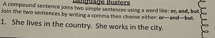 Bängüäge Busters 
A compound sentence joins two simple sentences using a word like: or, and, but. 
Join the two sentences by writing a comma then choose either: or—and—but. 
1. She lives in the country. She works in the city.