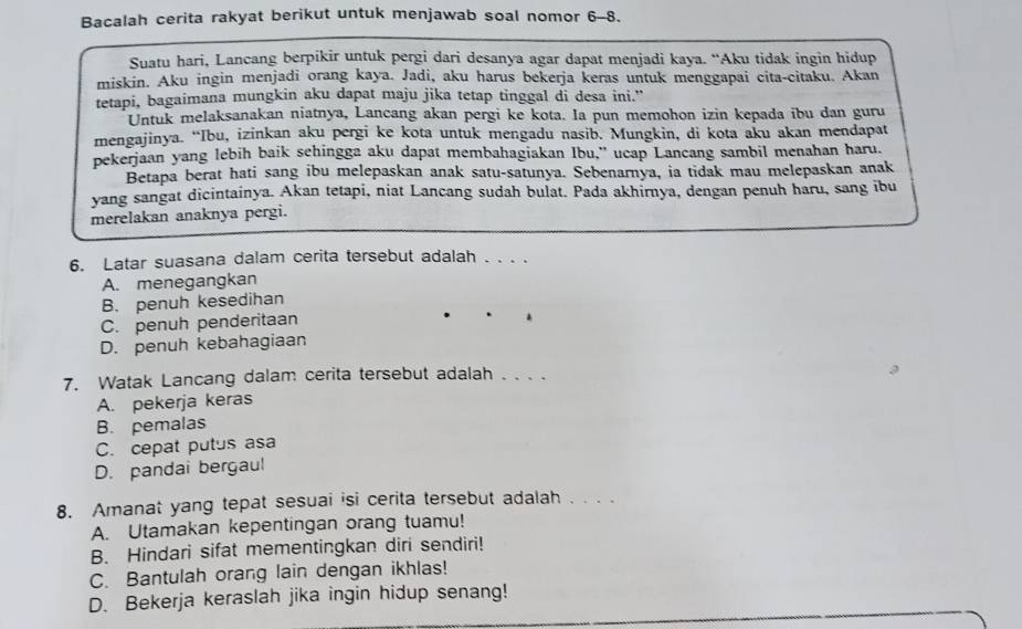 Bacalah cerita rakyat berikut untuk menjawab soal nomor 6-8.
Suatu hari, Lancang berpikir untuk pergi dari desanya agar dapat menjadi kaya. “Aku tidak ingin hidup
miskin. Aku ingin menjadi orang kaya. Jadi, aku harus bekerja keras untuk menggapai cita-citaku. Akan
tetapi, bagaimana mungkin aku dapat maju jika tetap tinggal di desa ini."
Untuk melaksanakan niatnya, Lancang akan pergi ke kota. Ia pun memohon izin kepada ibu dan guru
mengajinya. “Ibu, izinkan aku pergi ke kota untuk mengadu nasib. Mungkin, di kota aku akan mendapat
pekerjaan yang lebih baik schingga aku dapat membahagiakan Ibu,” ucap Lancang sambil menahan haru.
Betapa berat hati sang ibu melepaskan anak satu-satunya. Sebenarnya, ia tidak mau melepaskan anak
yang sangat dicintainya. Akan tetapi, niat Lancang sudah bulat. Pada akhirnya, dengan penuh haru, sang ibu
merelakan anaknya pergi.
6. Latar suasana dalam cerita tersebut adalah . . . .
A. menegangkan
B. penuh kesedihan
C. penuh penderitaan
D. penuh kebahagiaan
7. Watak Lancang dalam cerita tersebut adalah . . . .
A. pekerja keras
B. pemalas
C. cepat putus asa
D. pandai bergaul
8. Amanat yang tepat sesuai isi cerita tersebut adalah . . . .
A. Utamakan kepentingan orang tuamu!
B. Hindari sifat mementingkan diri sendiri!
C. Bantulah orang lain dengan ikhlas!
D. Bekerja keraslah jika ingin hidup senang!