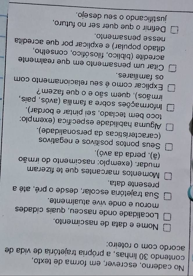 No caderno, escrever, em forma de texto, 
contendo 30 linhas, a própria trajetória de vida de 
acordo com o roteiro: 
Nome e data de nascimento. 
Localidade onde nasceu, quais cidades 
morou e onde vive atualmente. 
Sua trajetória escolar, desde o pré, até a 
presente data. 
Momentos marcantes que te fizeram 
mudar. (exemplo: nascimento do irmão 
(ã), perda da avó). 
Seus pontos positivos e negativos 
(características da personalidade). 
Alguma habilidade específica (exemplo: 
toco bem teclado, sei pintar e bordar). 
Informações sobre a família (avós, pais, 
irmãos), quem são e o que fazem? 
Explicar como é seu relacionamento com 
os familiares. 
Citar um pensamento em que realmente 
acredite (bíblico, filosófico, conselho, 
ditado popular) e explicar por que acredita 
nesse pensamento. 
Definir o que quer ser no futuro, 
justificando o seu desejo.